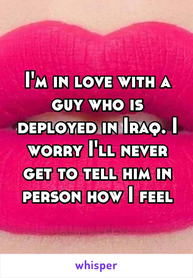 I'm in love with a guy who is deployed in Iraq. I worry I'll never get to tell him in person how I feel