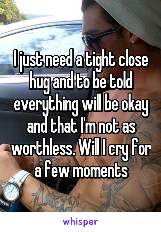 I just need a tight close hug and to be told everything will be okay and that I'm not as worthless. Will I cry for a few moments