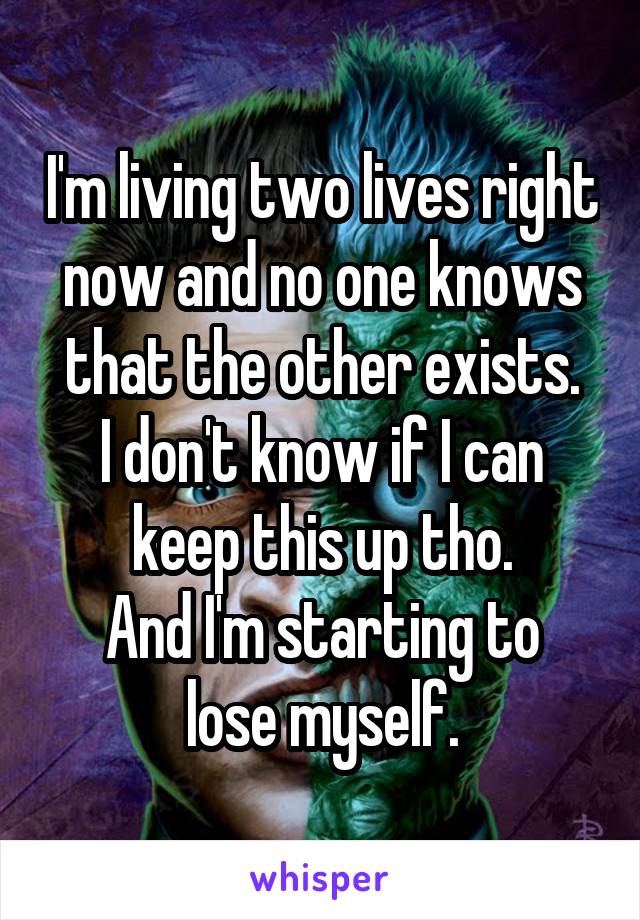 I'm living two lives right now and no one knows that the other exists.
I don't know if I can keep this up tho.
And I'm starting to lose myself.