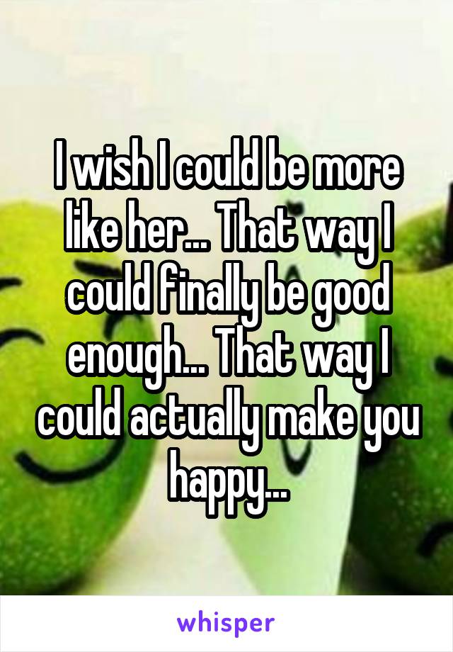 I wish I could be more like her... That way I could finally be good enough... That way I could actually make you happy...