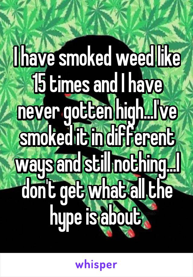 I have smoked weed like 15 times and I have never gotten high...I've smoked it in different ways and still nothing...I don't get what all the hype is about 