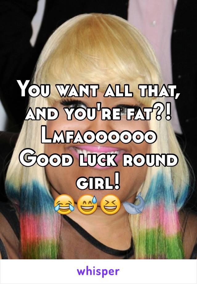 You want all that, and you're fat?!
Lmfaoooooo
Good luck round girl! 
😂😅😆🐋