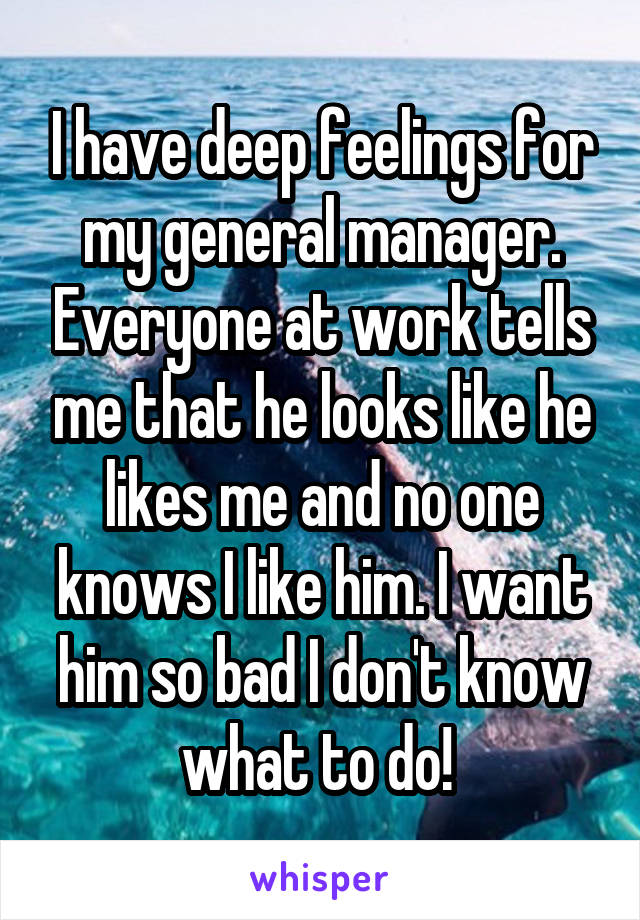 I have deep feelings for my general manager. Everyone at work tells me that he looks like he likes me and no one knows I like him. I want him so bad I don't know what to do! 