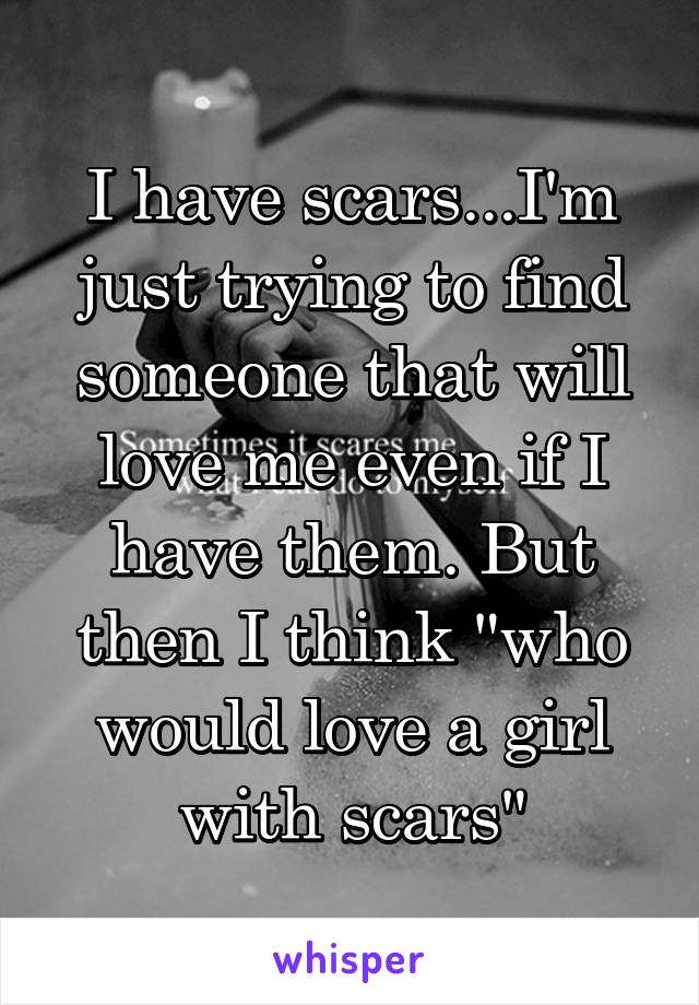 I have scars...I'm just trying to find someone that will love me even if I have them. But then I think "who would love a girl with scars"