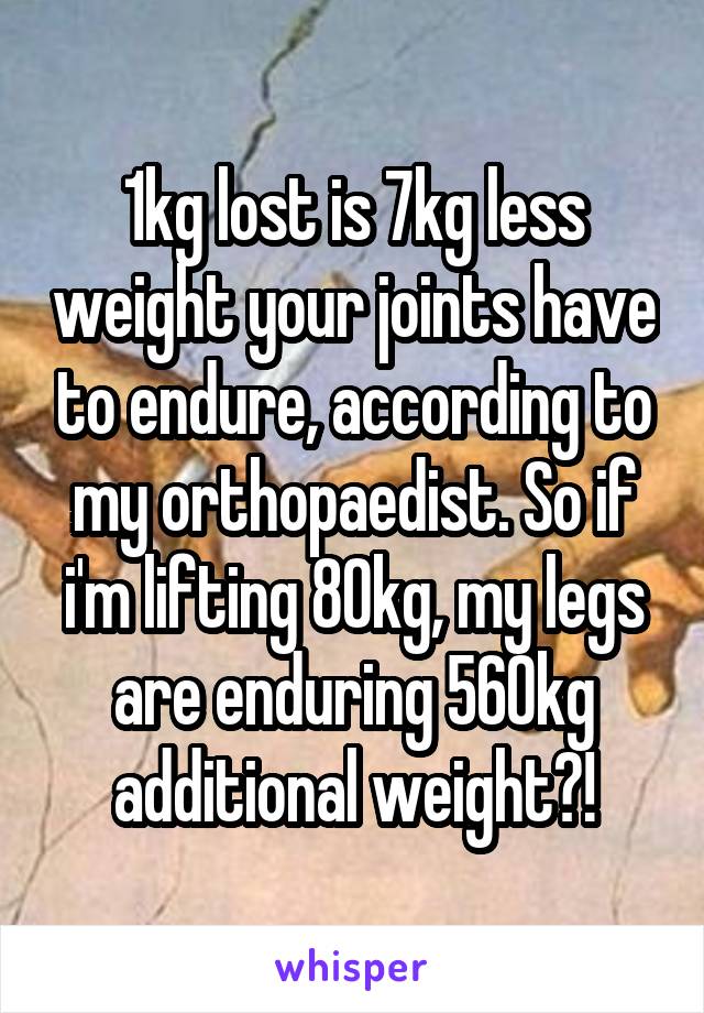 1kg lost is 7kg less weight your joints have to endure, according to my orthopaedist. So if i'm lifting 80kg, my legs are enduring 560kg additional weight?!