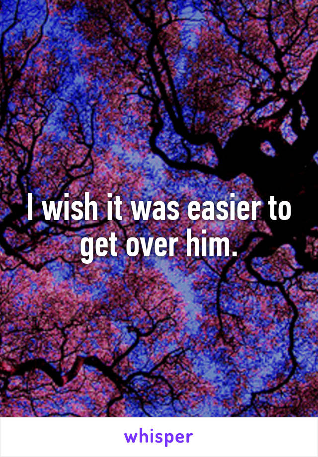 I wish it was easier to get over him.