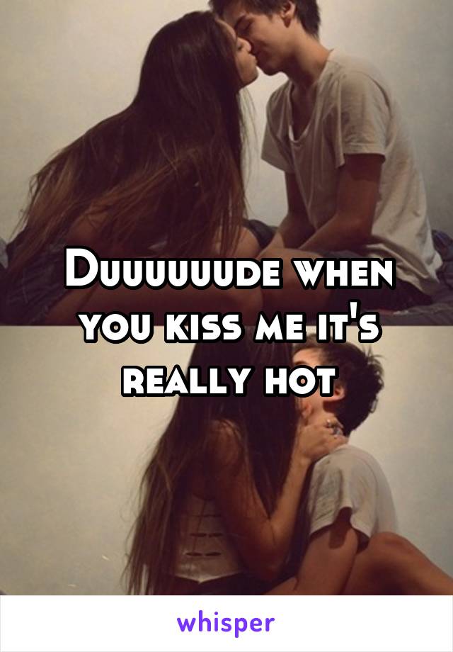 Duuuuuude when you kiss me it's really hot