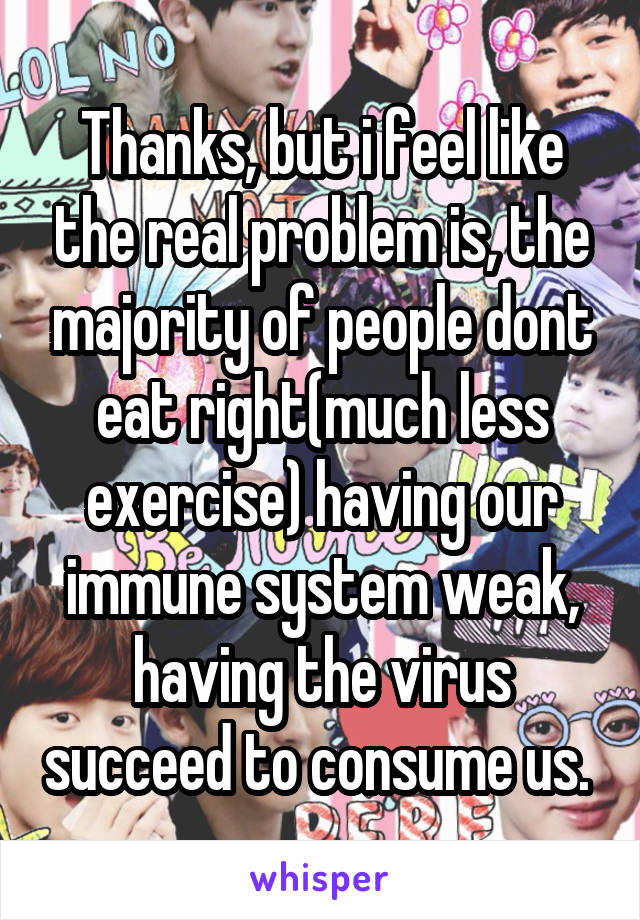 Thanks, but i feel like the real problem is, the majority of people dont eat right(much less exercise) having our immune system weak, having the virus succeed to consume us. 