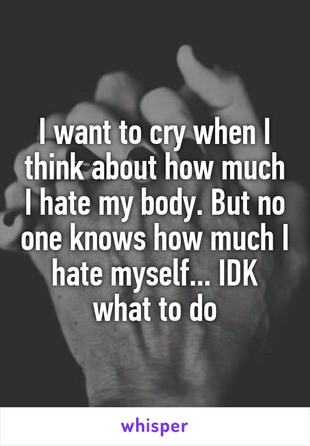 I want to cry when I think about how much I hate my body. But no one knows how much I hate myself... IDK what to do