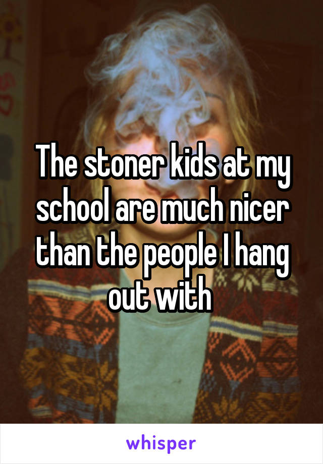 The stoner kids at my school are much nicer than the people I hang out with 