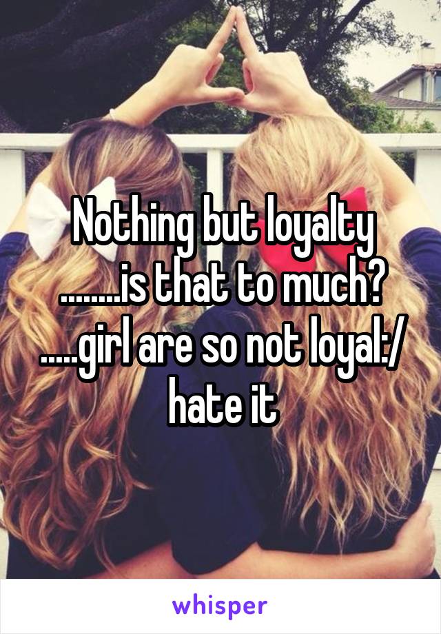 Nothing but loyalty ........is that to much? .....girl are so not loyal:/ hate it