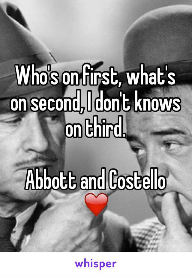 Who's on first, what's on second, I don't knows on third.

Abbott and Costello 
❤️