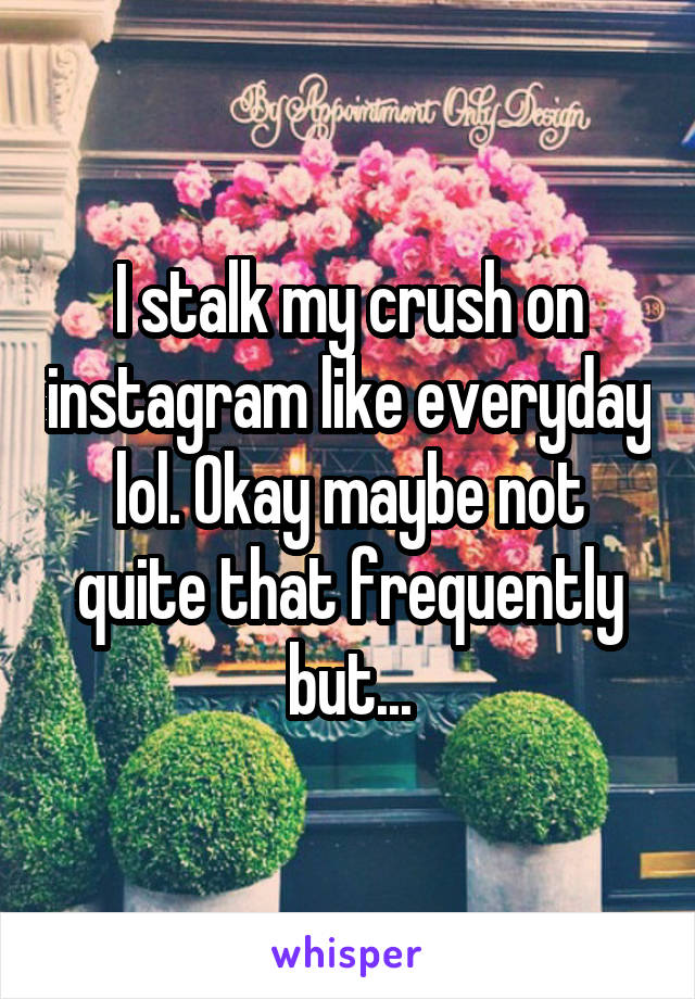 I stalk my crush on instagram like everyday lol. Okay maybe not quite that frequently but...