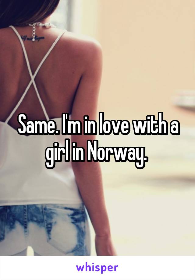Same. I'm in love with a girl in Norway. 