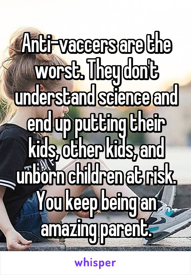 Anti-vaccers are the worst. They don't understand science and end up putting their kids, other kids, and unborn children at risk. You keep being an amazing parent.