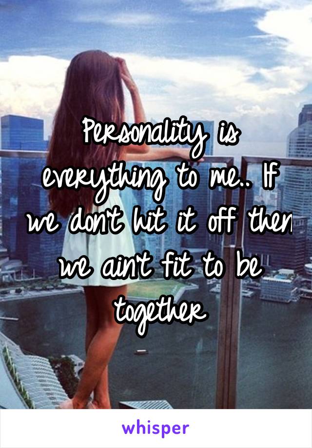 Personality is everything to me.. If we don't hit it off then we ain't fit to be together