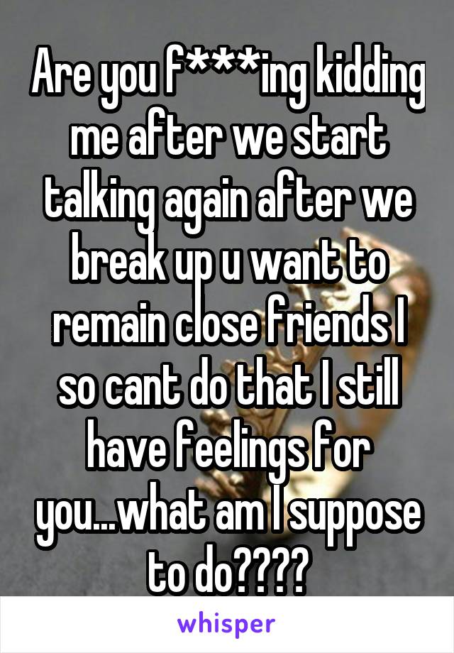 Are you f***ing kidding me after we start talking again after we break up u want to remain close friends I so cant do that I still have feelings for you...what am I suppose to do????