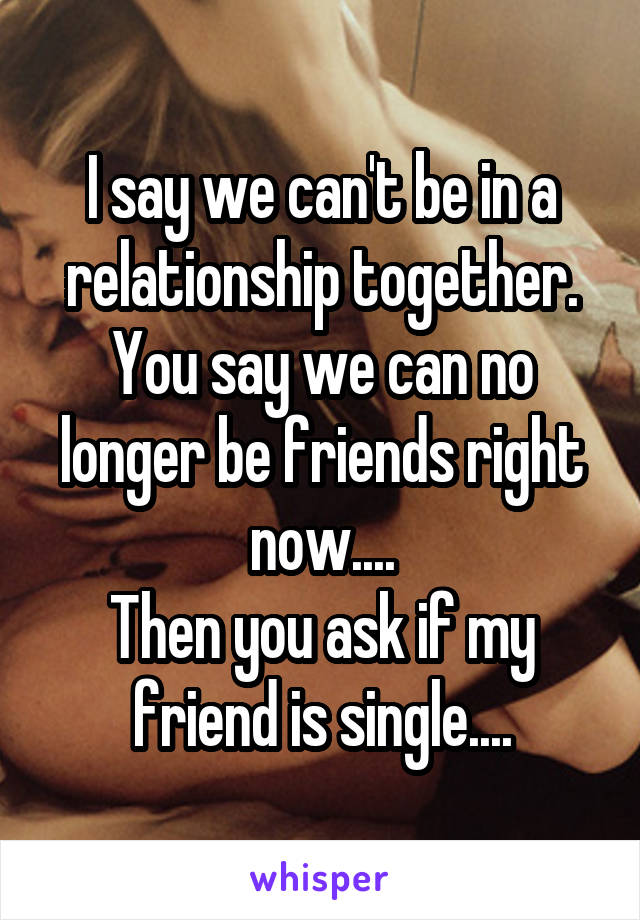 I say we can't be in a relationship together. You say we can no longer be friends right now....
Then you ask if my friend is single....