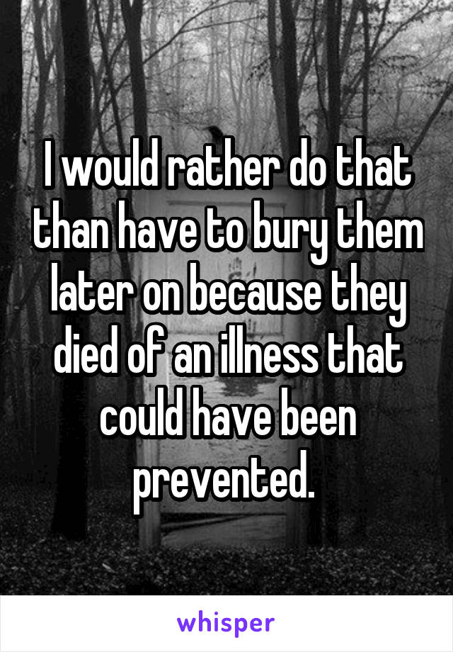 I would rather do that than have to bury them later on because they died of an illness that could have been prevented. 