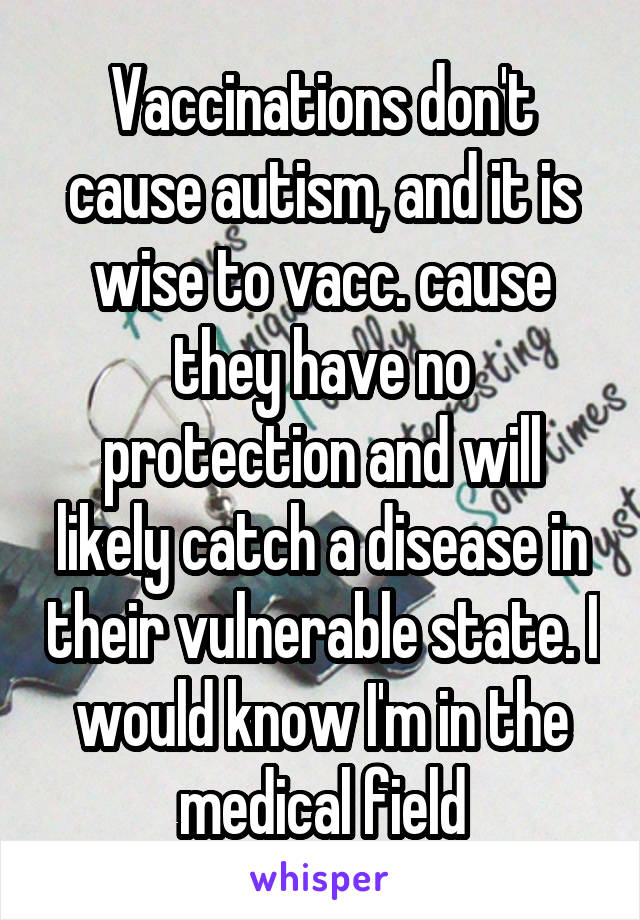 Vaccinations don't cause autism, and it is wise to vacc. cause they have no protection and will likely catch a disease in their vulnerable state. I would know I'm in the medical field