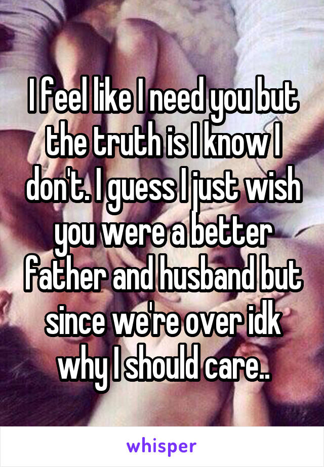 I feel like I need you but the truth is I know I don't. I guess I just wish you were a better father and husband but since we're over idk why I should care..