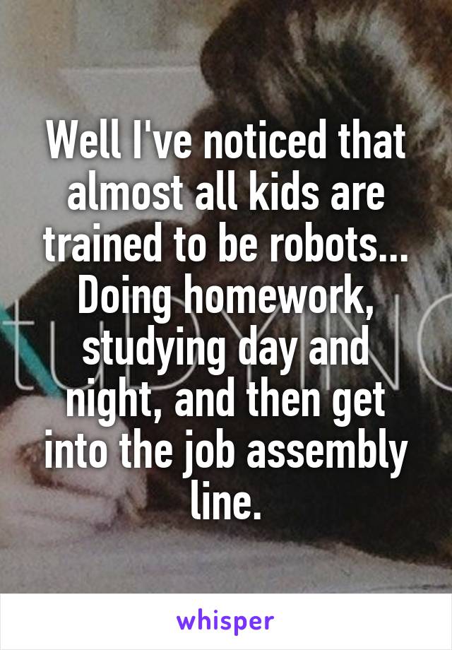 Well I've noticed that almost all kids are trained to be robots... Doing homework, studying day and night, and then get into the job assembly line.