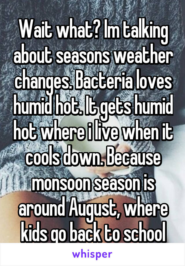 Wait what? Im talking about seasons weather changes. Bacteria loves humid hot. It gets humid hot where i live when it cools down. Because monsoon season is around August, where kids go back to school