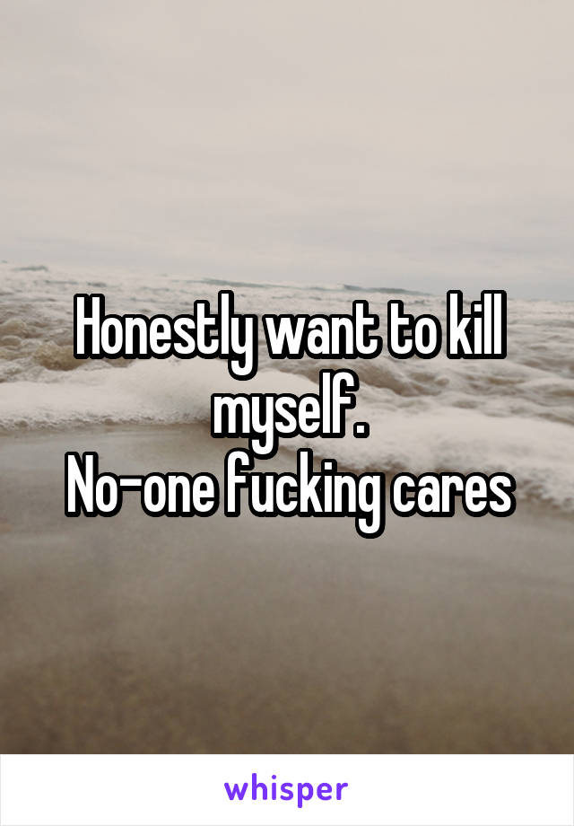 Honestly want to kill myself.
No-one fucking cares