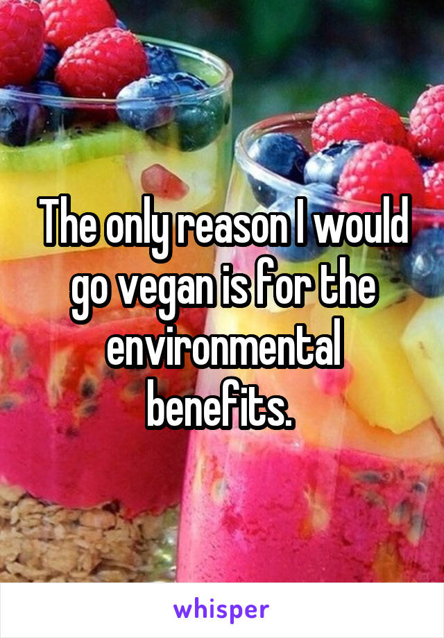 The only reason I would go vegan is for the environmental benefits. 