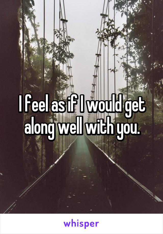 I feel as if I would get along well with you.