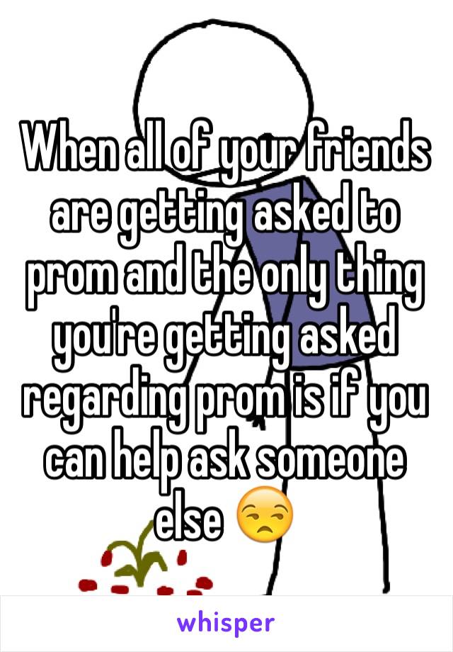 When all of your friends are getting asked to prom and the only thing you're getting asked regarding prom is if you can help ask someone else 😒