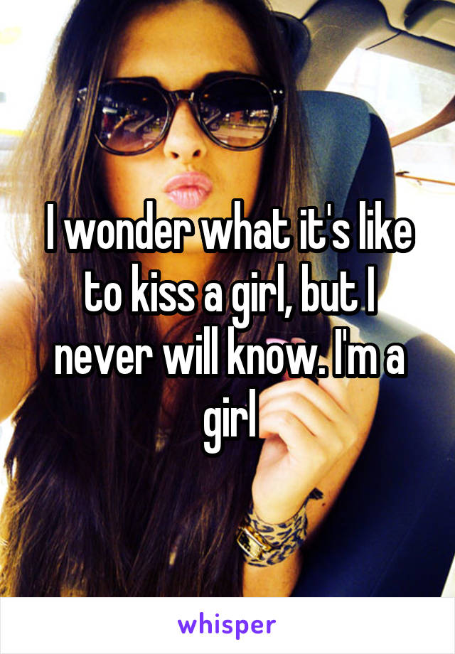 I wonder what it's like to kiss a girl, but I never will know. I'm a girl