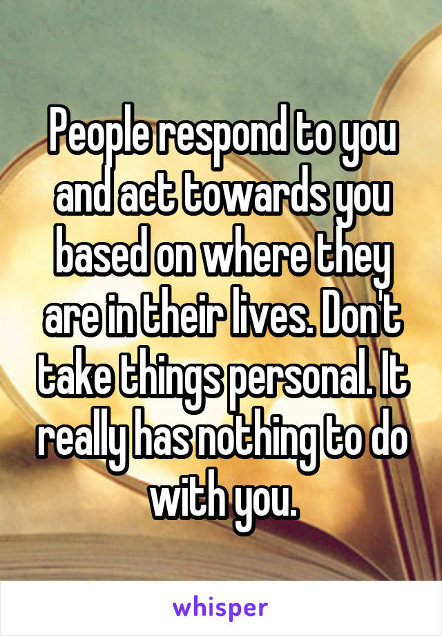 People respond to you and act towards you based on where they are in their lives. Don't take things personal. It really has nothing to do with you.