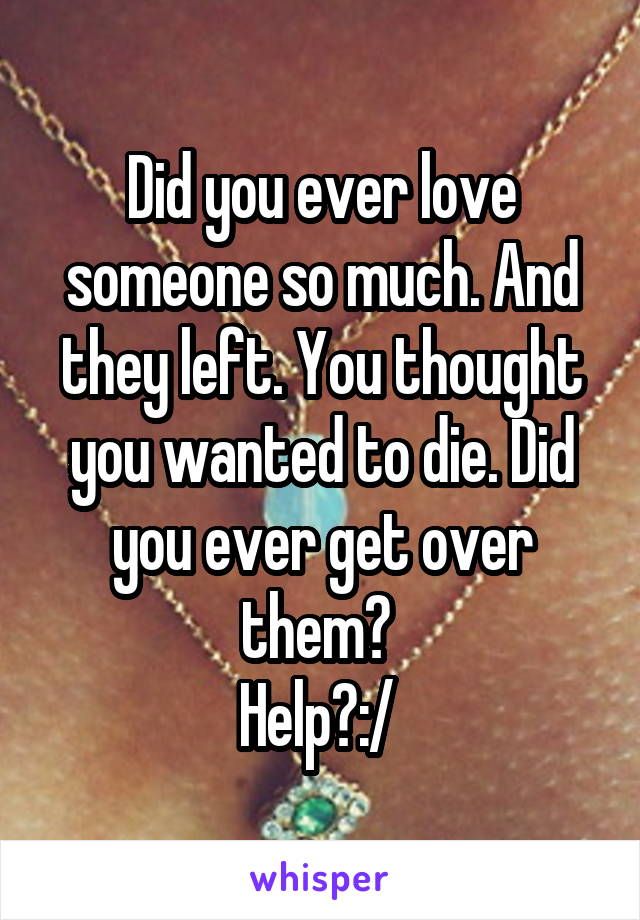 Did you ever love someone so much. And they left. You thought you wanted to die. Did you ever get over them? 
Help?:/ 