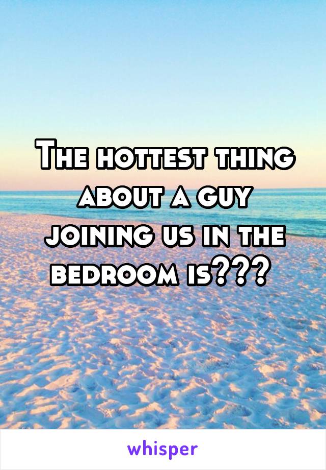 The hottest thing about a guy joining us in the bedroom is??? 
