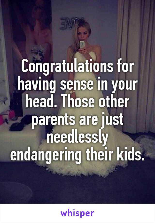 Congratulations for having sense in your head. Those other parents are just needlessly endangering their kids.