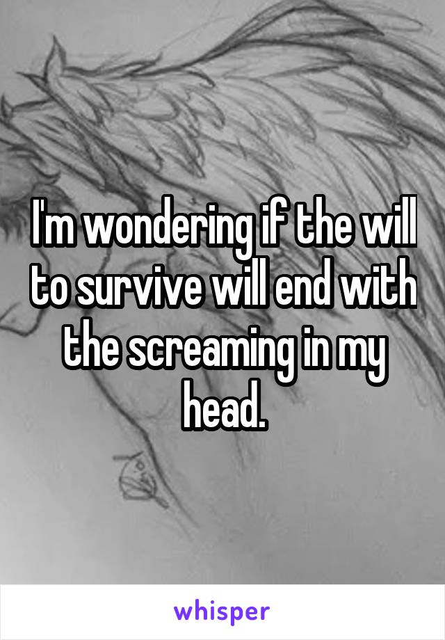 I'm wondering if the will to survive will end with the screaming in my head.