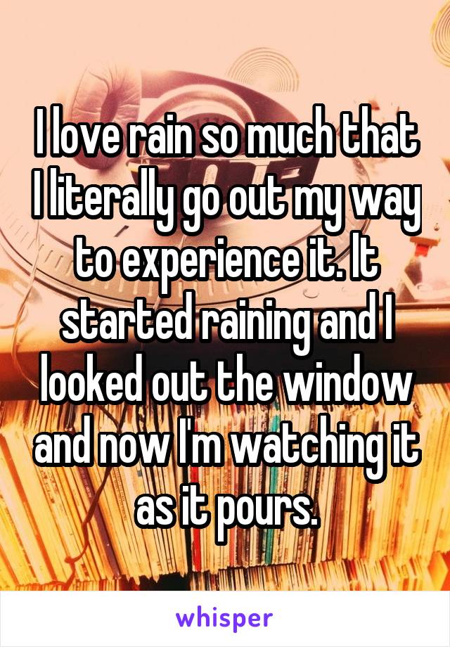 I love rain so much that I literally go out my way to experience it. It started raining and I looked out the window and now I'm watching it as it pours.