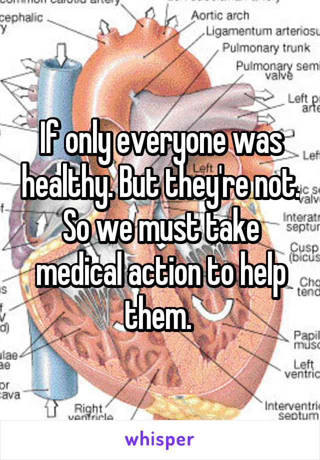 If only everyone was healthy. But they're not. So we must take medical action to help them. 