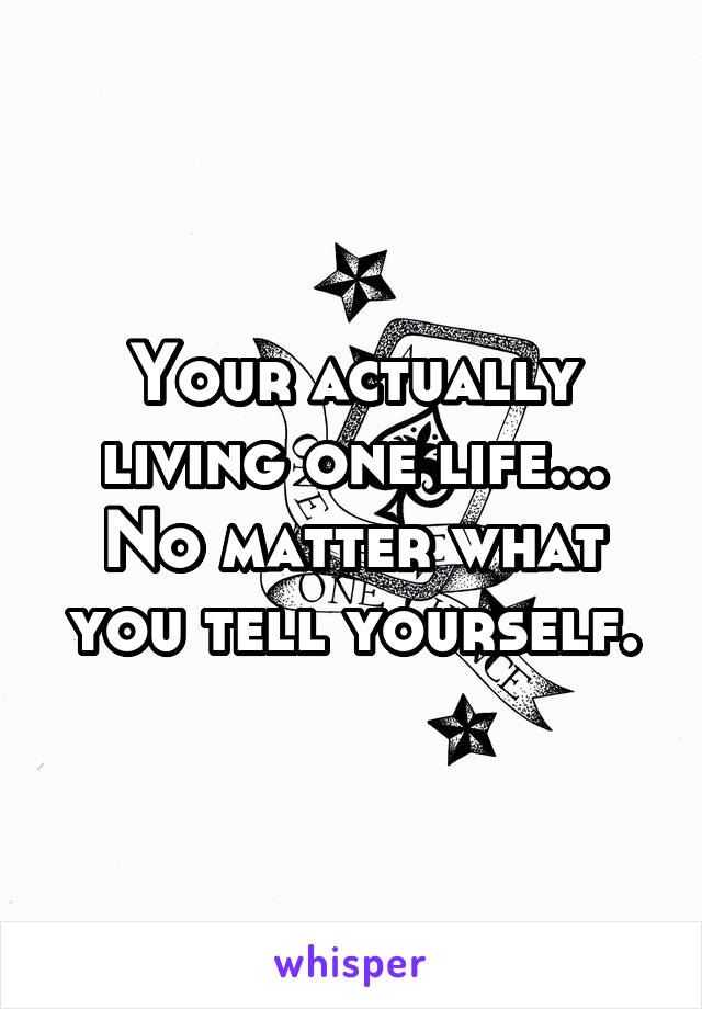 Your actually living one life... No matter what you tell yourself.