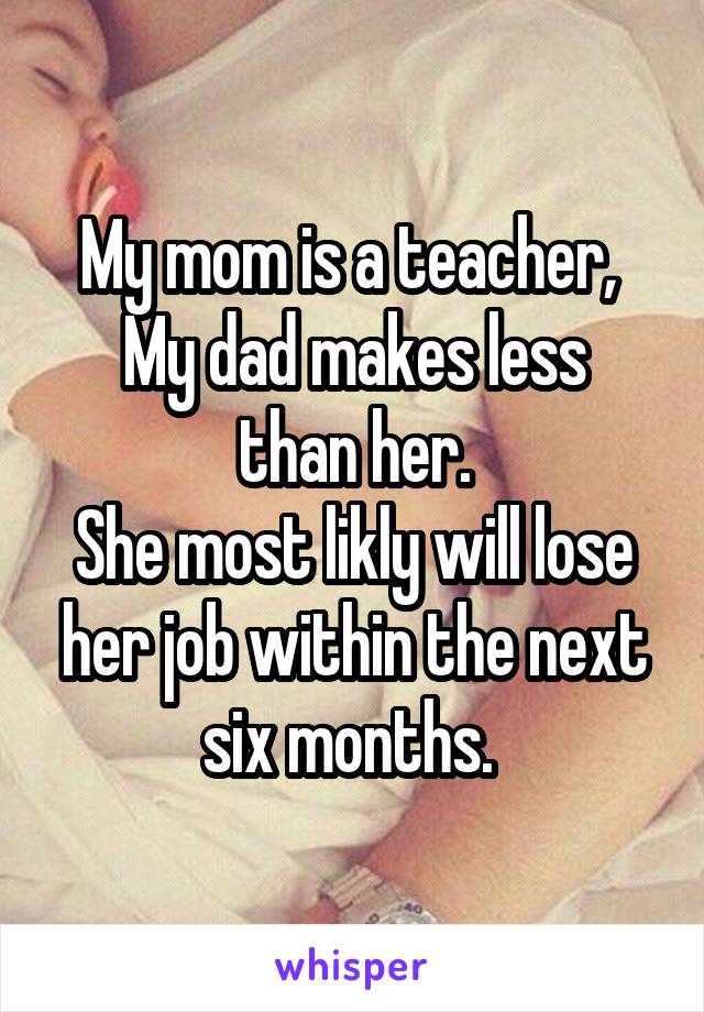 My mom is a teacher, 
My dad makes less than her.
She most likly will lose her job within the next six months. 