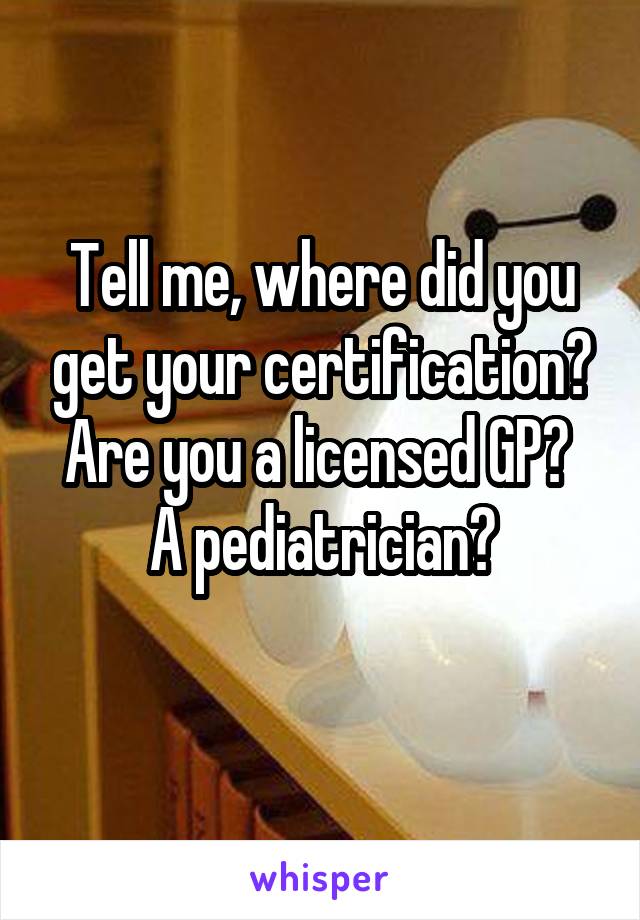 Tell me, where did you get your certification? Are you a licensed GP? 
A pediatrician?
