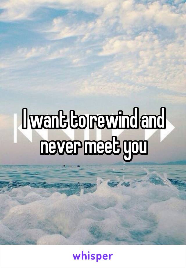 I want to rewind and never meet you