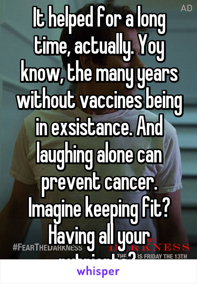 It helped for a long time, actually. Yoy know, the many years without vaccines being in exsistance. And laughing alone can prevent cancer. Imagine keeping fit? Having all your nutrients? 