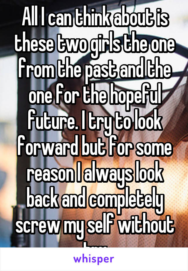 All I can think about is these two girls the one from the past and the one for the hopeful future. I try to look forward but for some reason I always look back and completely screw my self without try