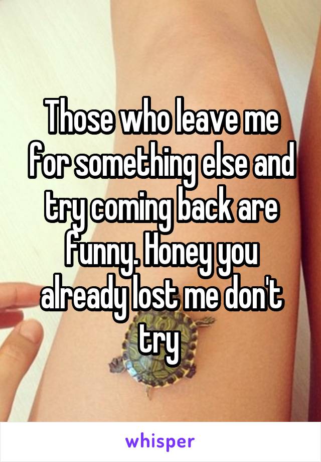 Those who leave me for something else and try coming back are funny. Honey you already lost me don't try 