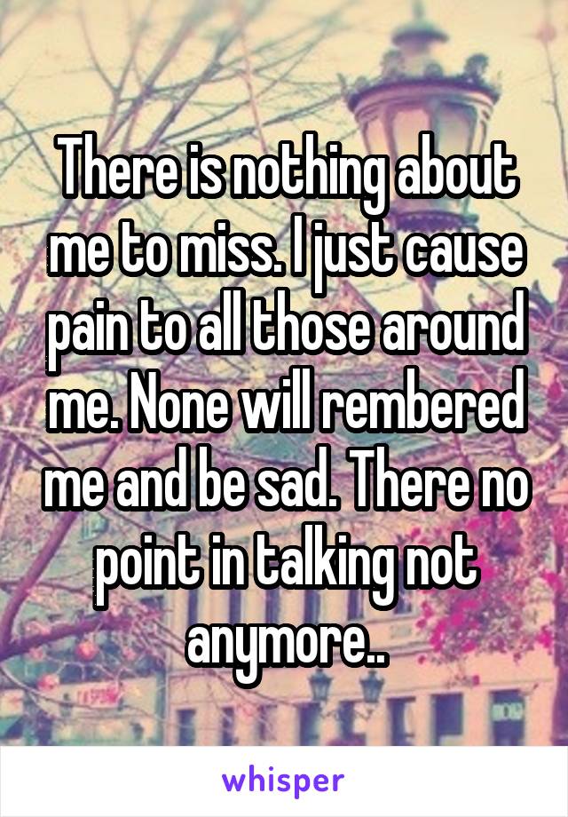 There is nothing about me to miss. I just cause pain to all those around me. None will rembered me and be sad. There no point in talking not anymore..