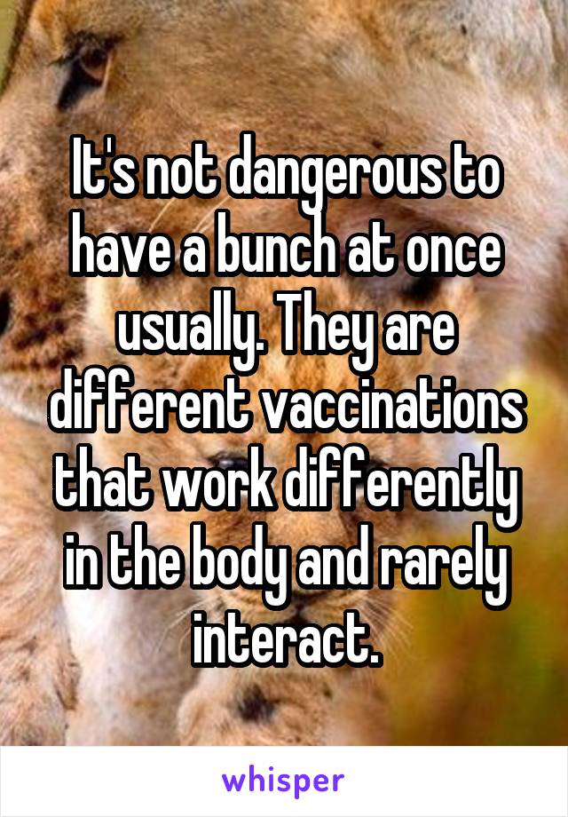 It's not dangerous to have a bunch at once usually. They are different vaccinations that work differently in the body and rarely interact.