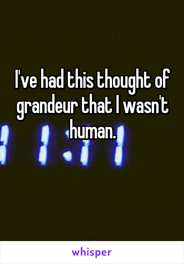 I've had this thought of grandeur that I wasn't human.

