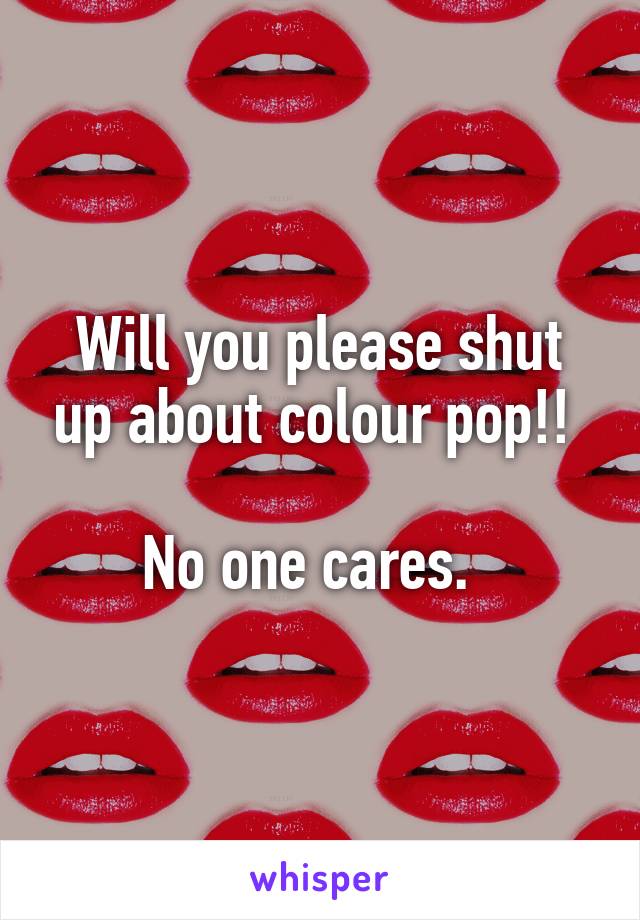 Will you please shut up about colour pop!! 

No one cares.  